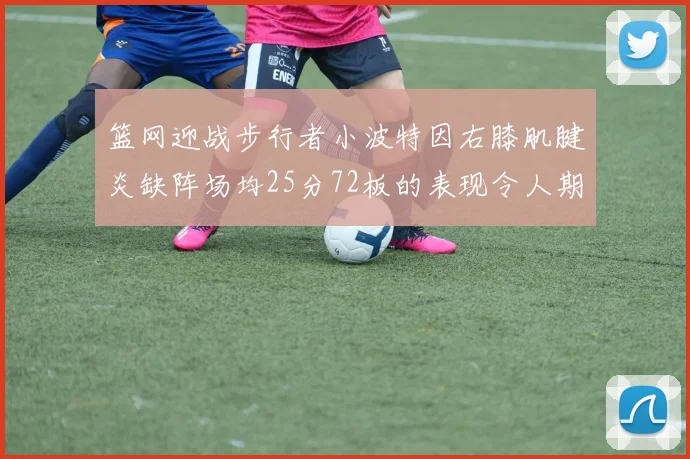 篮网迎战步行者小波特因右膝肌腱炎缺阵场均25分72板的表现令人期待