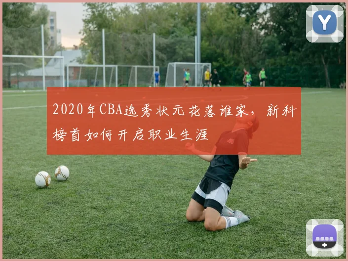 2020年CBA选秀状元花落谁家，新科榜首如何开启职业生涯