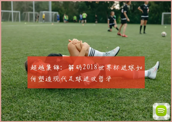 超越集锦：解码2018世界杯进球如何塑造现代足球进攻哲学