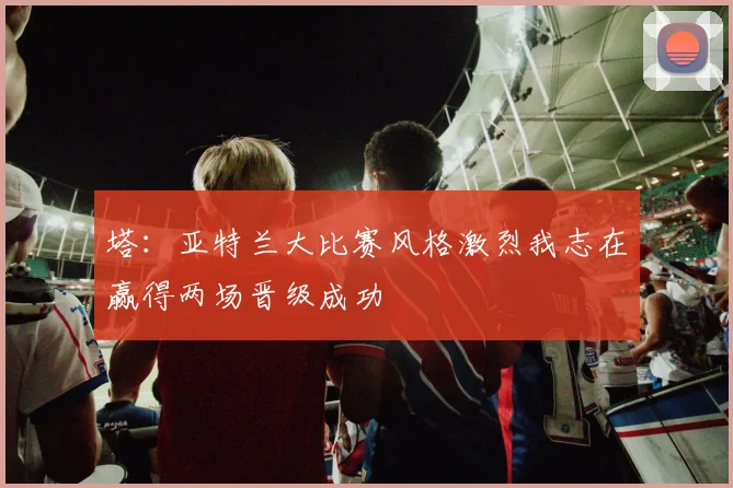 塔：亚特兰大比赛风格激烈我志在赢得两场晋级成功